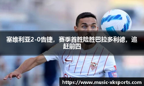 塞维利亚2-0告捷，赛季首胜险胜巴拉多利德，追赶前四