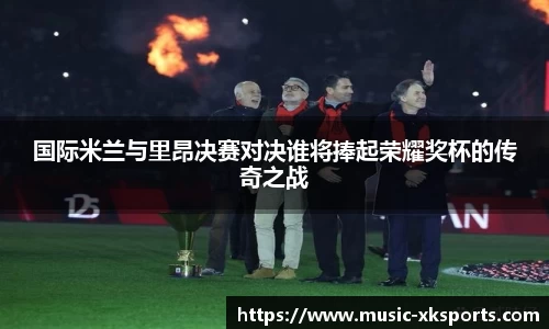 国际米兰与里昂决赛对决谁将捧起荣耀奖杯的传奇之战