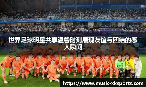 世界足球明星共享温馨时刻展现友谊与团结的感人瞬间