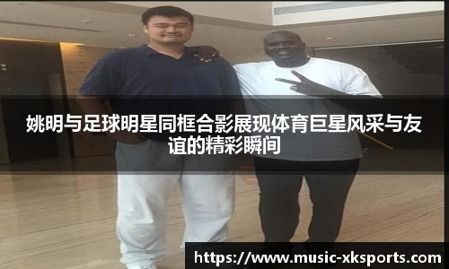 姚明与足球明星同框合影展现体育巨星风采与友谊的精彩瞬间
